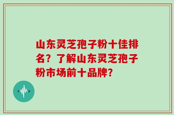 山东灵芝孢子粉十佳排名？了解山东灵芝孢子粉市场前十品牌？