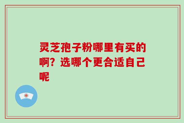 灵芝孢子粉哪里有买的啊？选哪个更合适自己呢