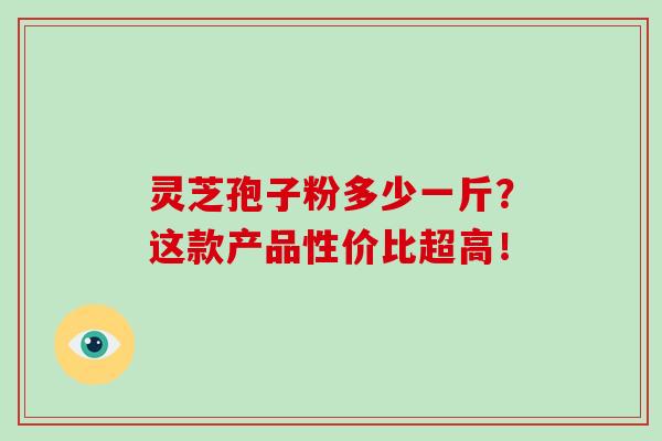 灵芝孢子粉多少一斤？这款产品性价比超高！