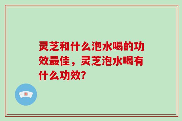 灵芝和什么泡水喝的功效最佳,灵芝泡水喝有什么功效?-第1张图片-灵芝大师 灵芝和什么泡水喝的功效最佳,灵芝泡水喝有什么功效?-第1张图片-灵芝大师