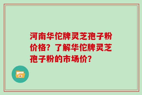 河南华佗牌灵芝孢子粉价格？了解华佗牌灵芝孢子粉的市场价？