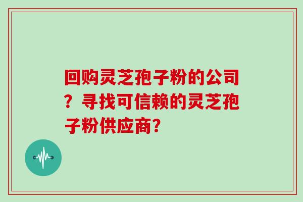 回购灵芝孢子粉的公司？寻找可信赖的灵芝孢子粉供应商？