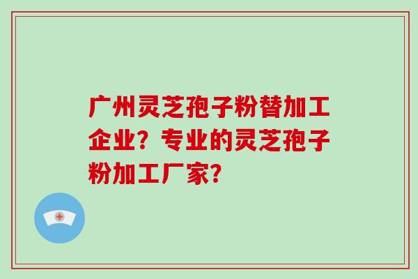 广州灵芝孢子粉替加工企业？专业的灵芝孢子粉加工厂家？
