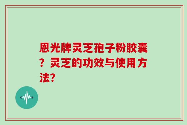 恩光牌灵芝孢子粉胶囊？灵芝的功效与使用方法？