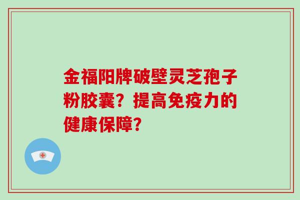 金福阳牌破壁灵芝孢子粉胶囊？提高免疫力的健康保障？