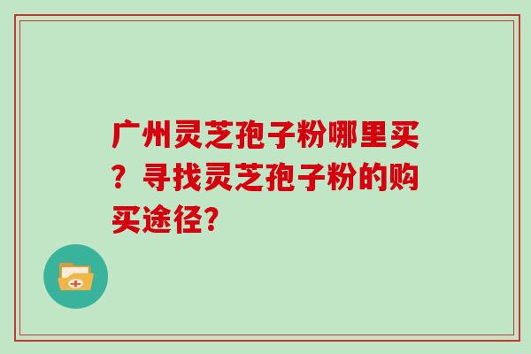 广州灵芝孢子粉哪里买？寻找灵芝孢子粉的购买途径？