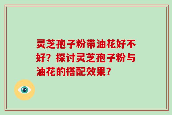 灵芝孢子粉带油花好不好？探讨灵芝孢子粉与油花的搭配效果？