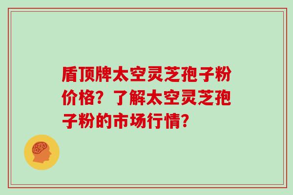 盾顶牌太空灵芝孢子粉价格？了解太空灵芝孢子粉的市场行情？