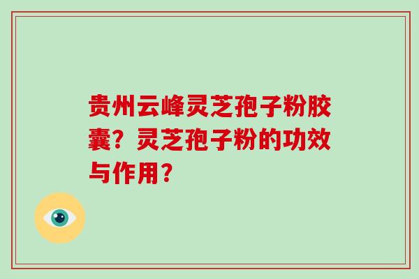 贵州云峰灵芝孢子粉胶囊？灵芝孢子粉的功效与作用？