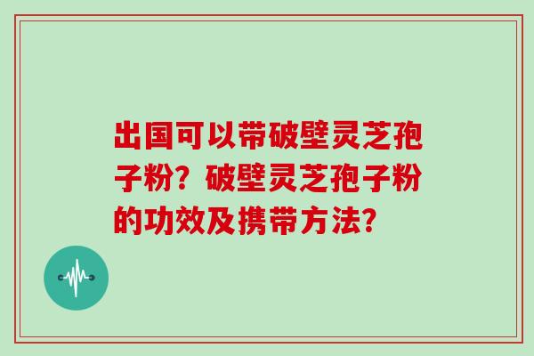 出国可以带破壁灵芝孢子粉？破壁灵芝孢子粉的功效及携带方法？
