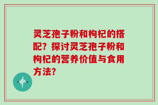 灵芝孢子粉和枸杞的搭配？探讨灵芝孢子粉和枸杞的营养价值与食用方法？-第1张图片-灵芝大师