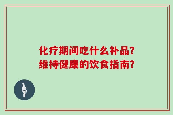 化疗期间吃什么补品？维持健康的饮食指南？