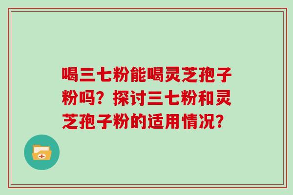 喝三七粉能喝灵芝孢子粉吗？探讨三七粉和灵芝孢子粉的适用情况？