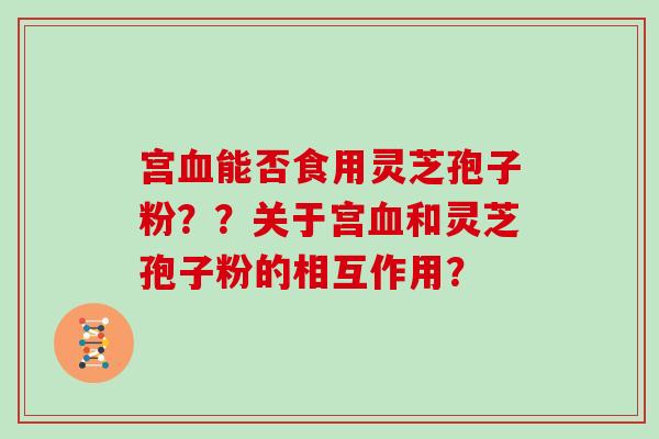 宫血能否食用灵芝孢子粉？？关于宫血和灵芝孢子粉的相互作用？