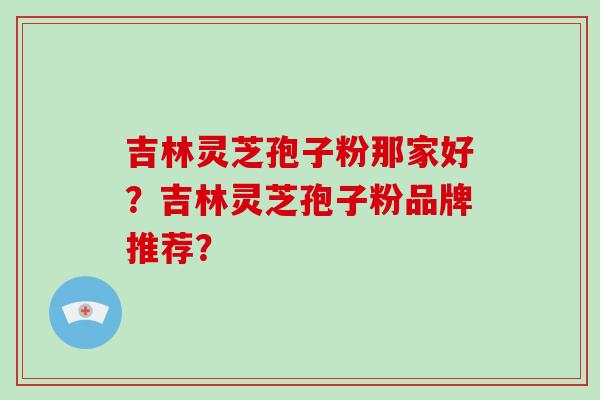 吉林灵芝孢子粉那家好？吉林灵芝孢子粉品牌推荐？