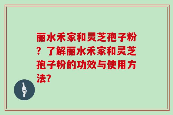 丽水禾家和灵芝孢子粉？了解丽水禾家和灵芝孢子粉的功效与使用方法？