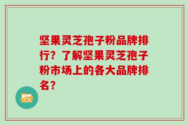 坚果灵芝孢子粉品牌排行？了解坚果灵芝孢子粉市场上的各大品牌排名？