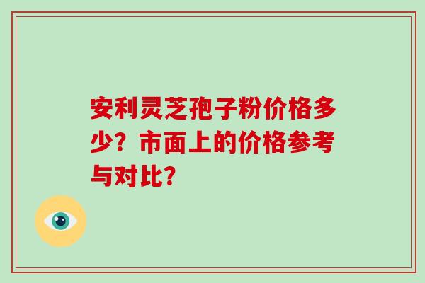 安利灵芝孢子粉价格多少？市面上的价格参考与对比？
