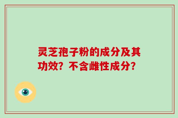 灵芝孢子粉的成分及其功效？不含雌性成分？