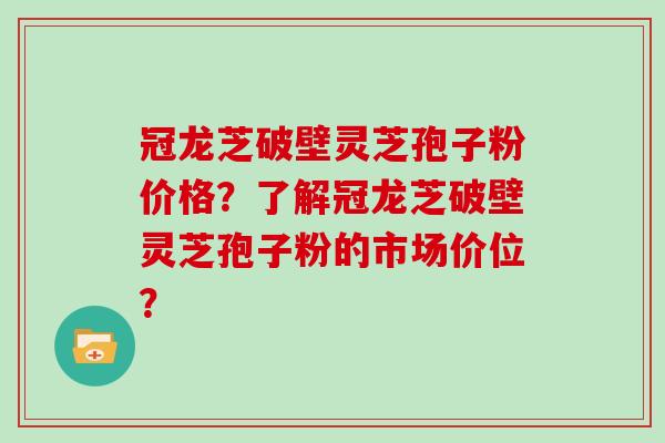 冠龙芝破壁灵芝孢子粉价格？了解冠龙芝破壁灵芝孢子粉的市场价位？