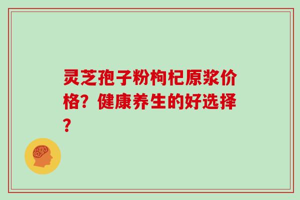 灵芝孢子粉枸杞原浆价格？健康养生的好选择？