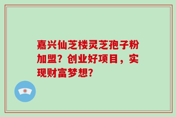 嘉兴仙芝楼灵芝孢子粉加盟?创业好项目,实现财富梦想?-第1张图片-灵芝大师 嘉兴仙芝楼灵芝孢子粉加盟?创业好项目,实现财富梦想?-第1张图片-灵芝大师