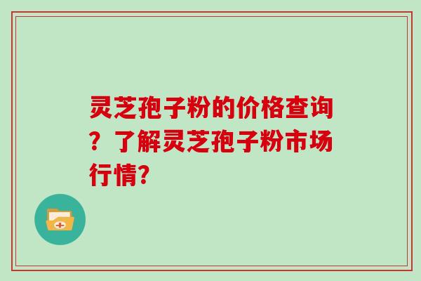 灵芝孢子粉的价格查询？了解灵芝孢子粉市场行情？