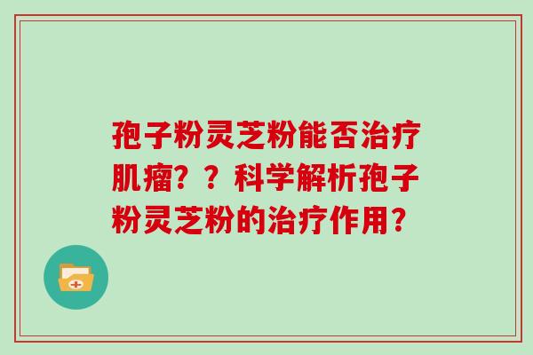 孢子粉灵芝粉能否治疗肌瘤??科学解析孢子粉灵芝粉的治疗作用?-第1张图片-灵芝大师 孢子粉灵芝粉能否治疗肌瘤??科学解析孢子粉灵芝粉的治疗作用?-第1张图片-灵芝大师