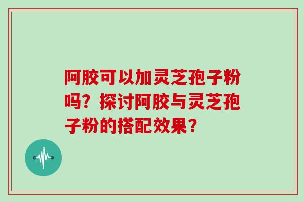阿胶可以加灵芝孢子粉吗？探讨阿胶与灵芝孢子粉的搭配效果？