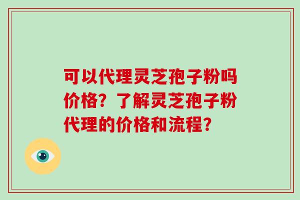 可以代理灵芝孢子粉吗价格？了解灵芝孢子粉代理的价格和流程？