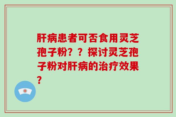 肝病患者可否食用灵芝孢子粉？？探讨灵芝孢子粉对肝病的治疗效果？