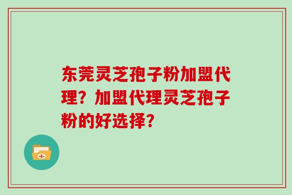 东莞灵芝孢子粉加盟代理？加盟代理灵芝孢子粉的好选择？