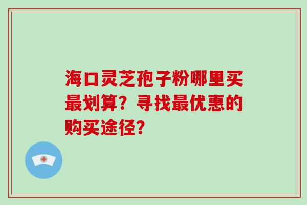 海口灵芝孢子粉哪里买最划算？寻找最优惠的购买途径？