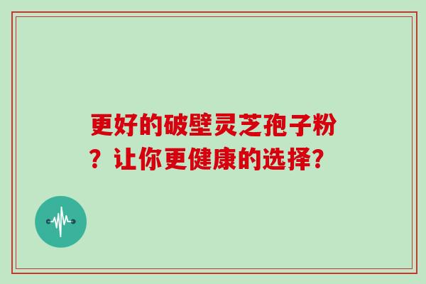 更好的破壁灵芝孢子粉？让你更健康的选择？