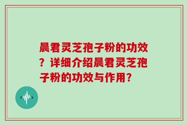 晨君灵芝孢子粉的功效？详细介绍晨君灵芝孢子粉的功效与作用？