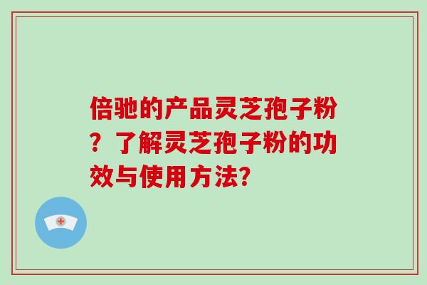倍驰的产品灵芝孢子粉？了解灵芝孢子粉的功效与使用方法？