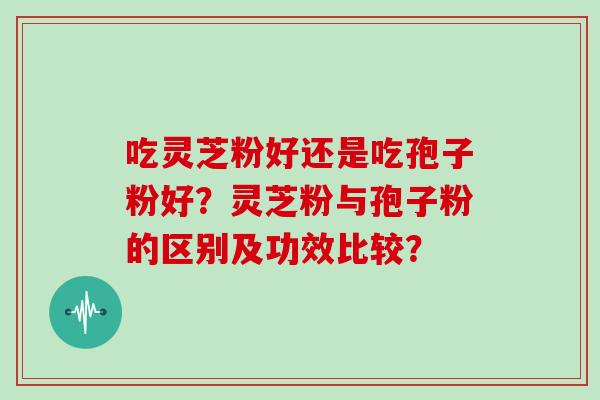 吃灵芝粉好还是吃孢子粉好？灵芝粉与孢子粉的区别及功效比较？