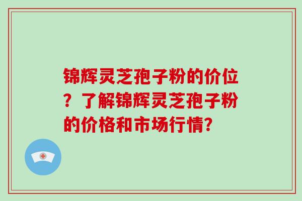 锦辉灵芝孢子粉的价位？了解锦辉灵芝孢子粉的价格和市场行情？