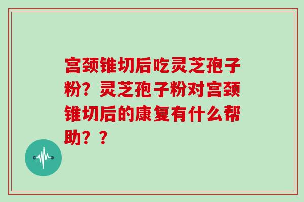 宫颈锥切后吃灵芝孢子粉？灵芝孢子粉对宫颈锥切后的康复有什么帮助？？