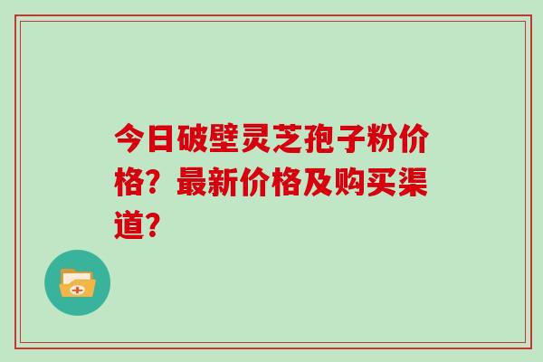 今日破壁灵芝孢子粉价格？最新价格及购买渠道？