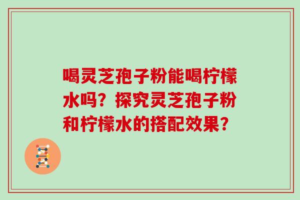 喝灵芝孢子粉能喝柠檬水吗？探究灵芝孢子粉和柠檬水的搭配效果？