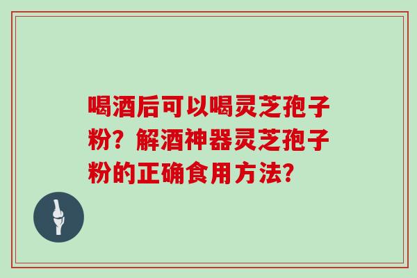 喝酒后可以喝灵芝孢子粉？解酒神器灵芝孢子粉的正确食用方法？