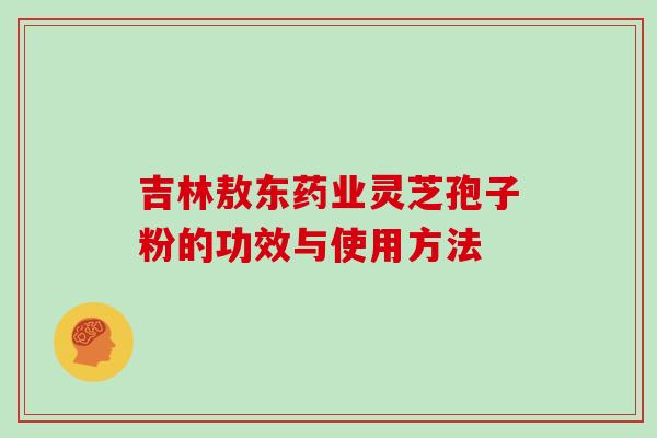 吉林敖东药业灵芝孢子粉的功效与使用方法