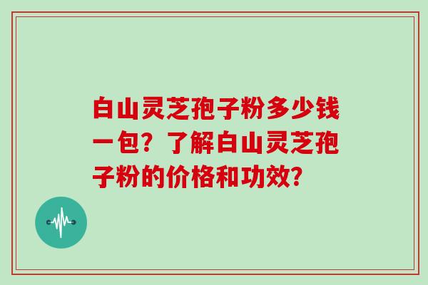 白山灵芝孢子粉多少钱一包？了解白山灵芝孢子粉的价格和功效？