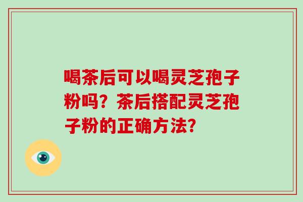 喝茶后可以喝灵芝孢子粉吗？茶后搭配灵芝孢子粉的正确方法？