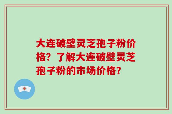 大连破壁灵芝孢子粉价格？了解大连破壁灵芝孢子粉的市场价格？
