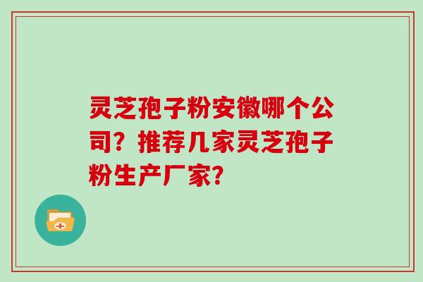 灵芝孢子粉安徽哪个公司？推荐几家灵芝孢子粉生产厂家？