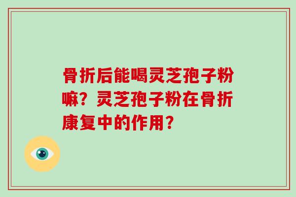 骨折后能喝灵芝孢子粉嘛？灵芝孢子粉在骨折康复中的作用？