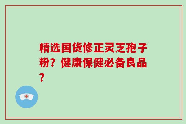 精选国货修正灵芝孢子粉？健康保健必备良品？