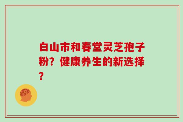白山市和春堂灵芝孢子粉？健康养生的新选择？